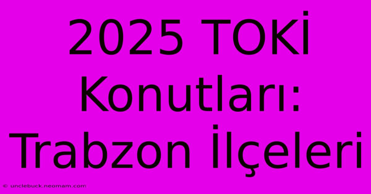 2025 TOKİ Konutları: Trabzon İlçeleri