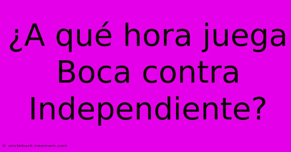 ¿A Qué Hora Juega Boca Contra Independiente?