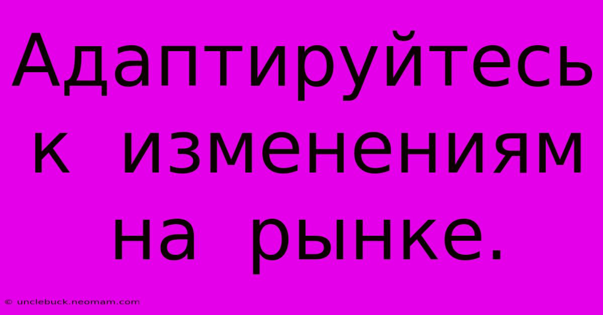 Адаптируйтесь  К  Изменениям  На  Рынке.