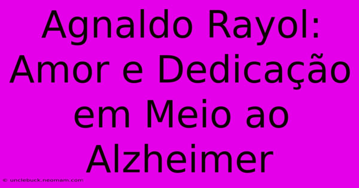 Agnaldo Rayol: Amor E Dedicação Em Meio Ao Alzheimer