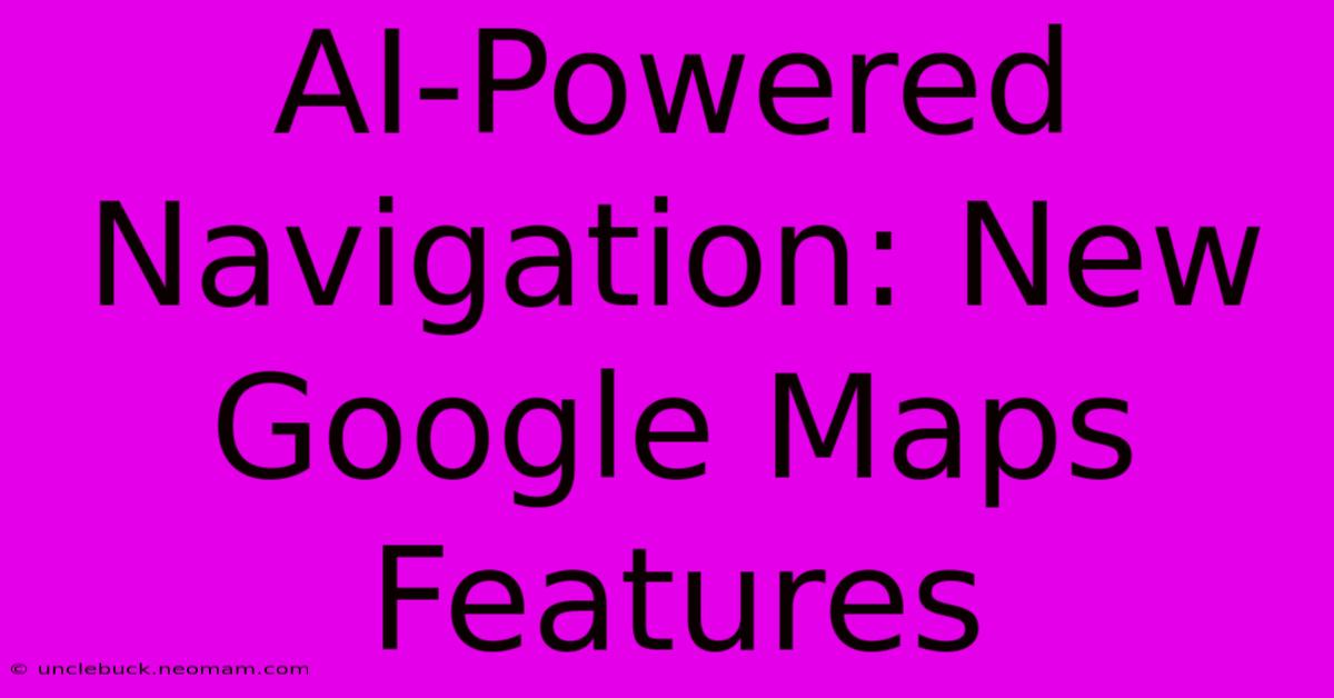 AI-Powered Navigation: New Google Maps Features