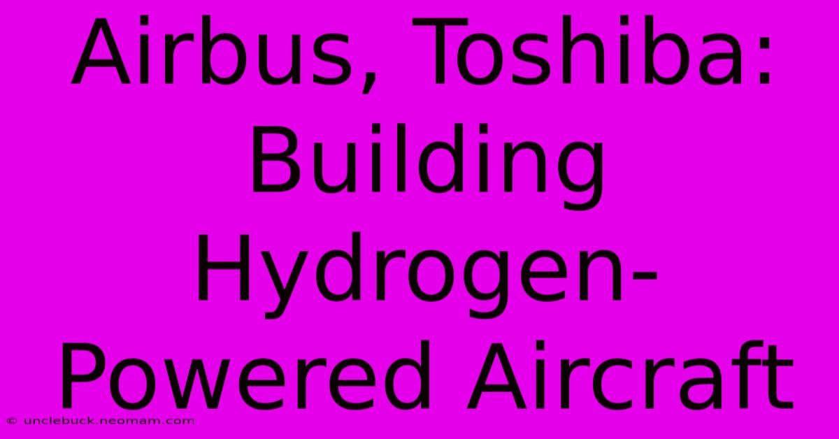 Airbus, Toshiba: Building Hydrogen-Powered Aircraft 