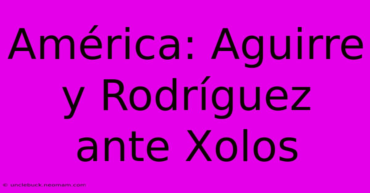 América: Aguirre Y Rodríguez Ante Xolos