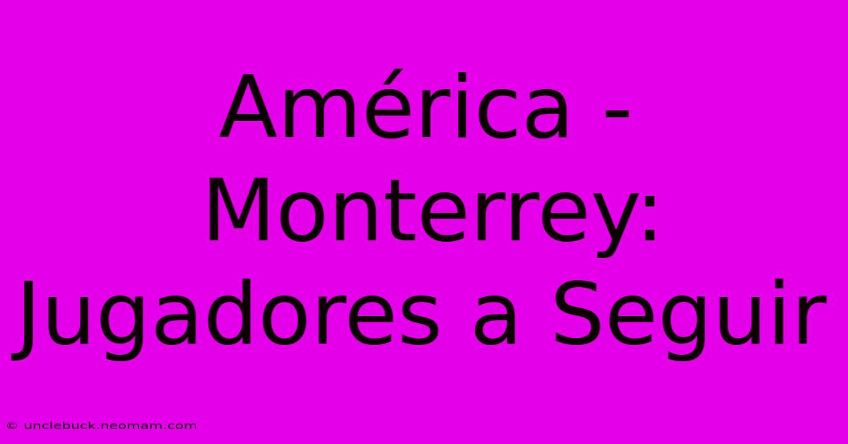 América - Monterrey: Jugadores A Seguir