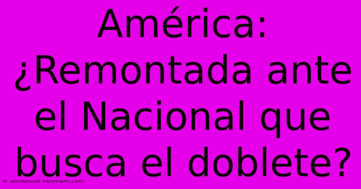 América: ¿Remontada Ante El Nacional Que Busca El Doblete?