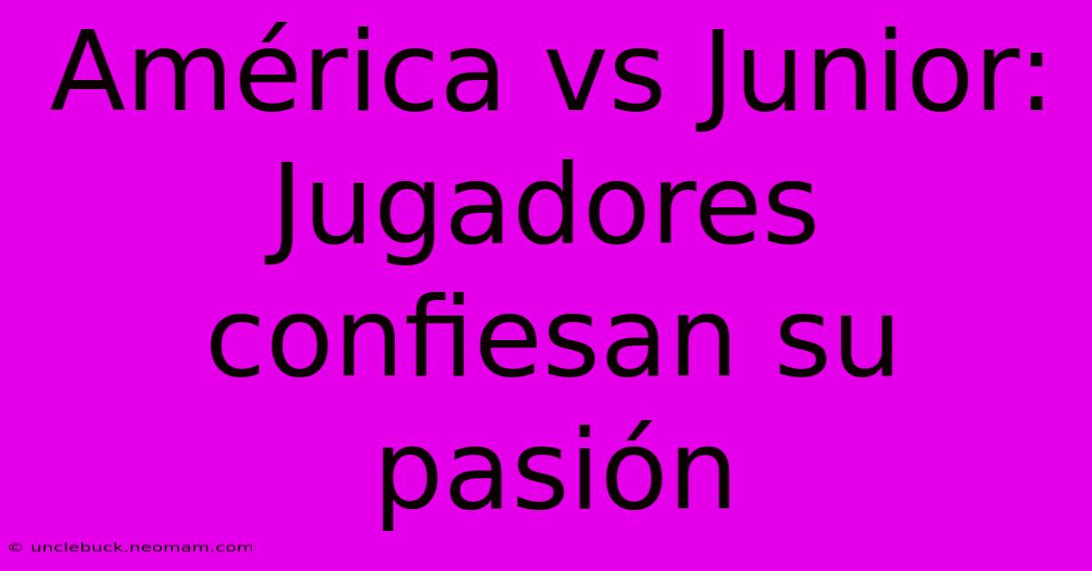 América Vs Junior: Jugadores Confiesan Su Pasión