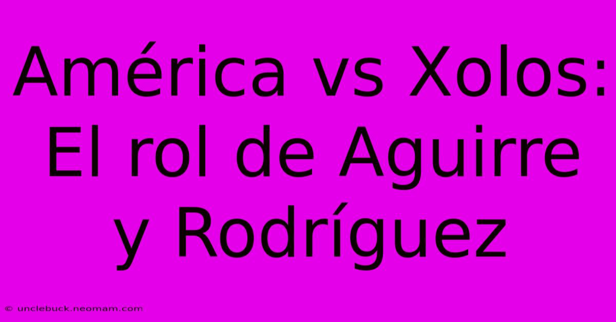 América Vs Xolos:  El Rol De Aguirre Y Rodríguez