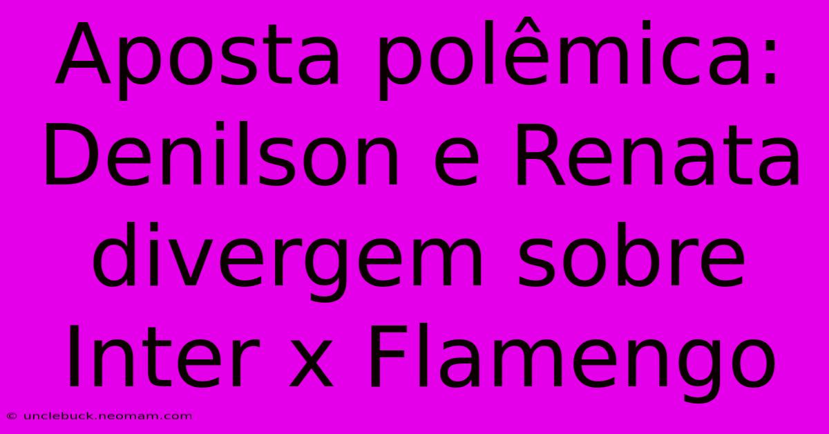 Aposta Polêmica: Denilson E Renata Divergem Sobre Inter X Flamengo 