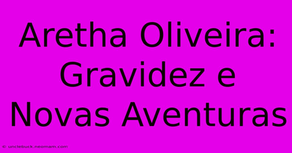 Aretha Oliveira: Gravidez E Novas Aventuras