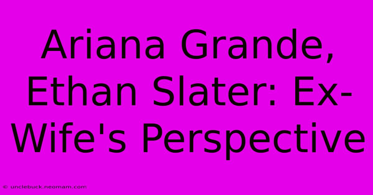 Ariana Grande, Ethan Slater: Ex-Wife's Perspective