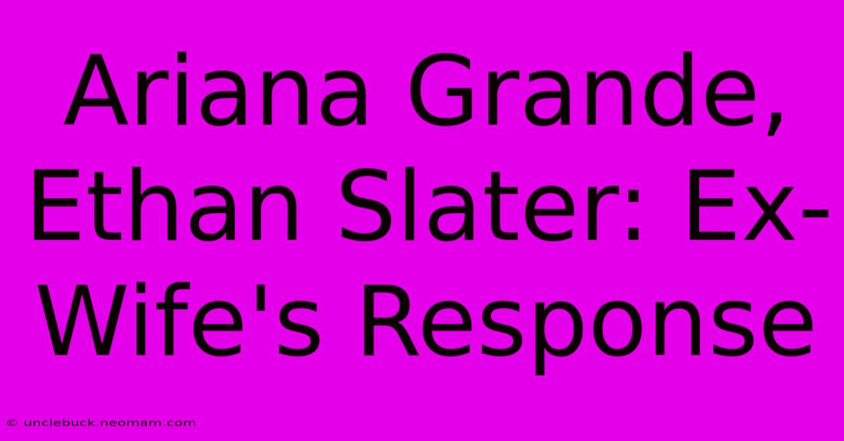 Ariana Grande, Ethan Slater: Ex-Wife's Response