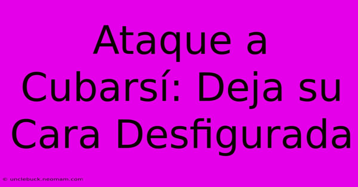 Ataque A Cubarsí: Deja Su Cara Desfigurada