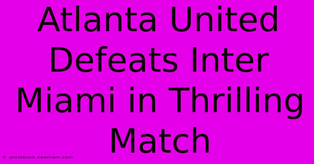 Atlanta United Defeats Inter Miami In Thrilling Match