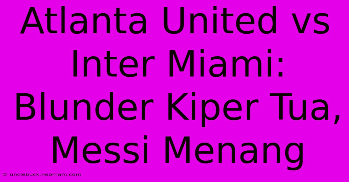 Atlanta United Vs Inter Miami: Blunder Kiper Tua, Messi Menang