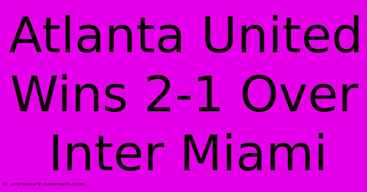 Atlanta United Wins 2-1 Over Inter Miami