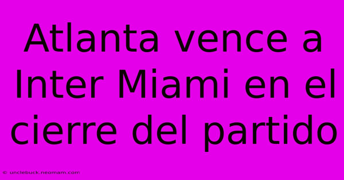 Atlanta Vence A Inter Miami En El Cierre Del Partido