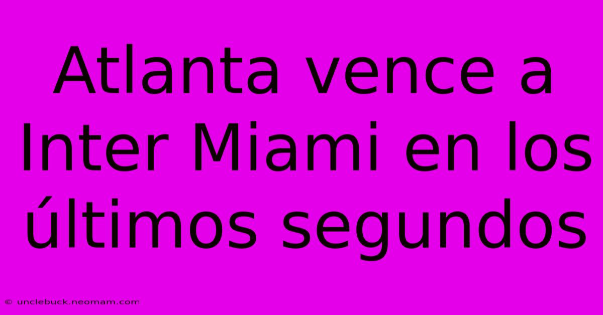 Atlanta Vence A Inter Miami En Los Últimos Segundos