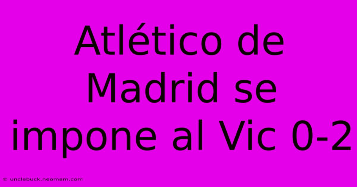 Atlético De Madrid Se Impone Al Vic 0-2 