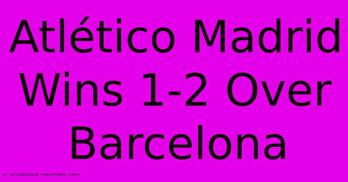 Atlético Madrid Wins 1-2 Over Barcelona