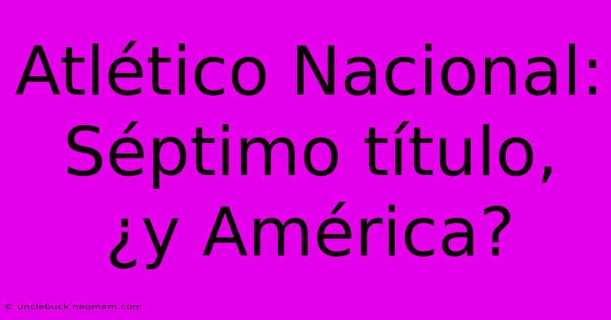 Atlético Nacional: Séptimo Título, ¿y América?