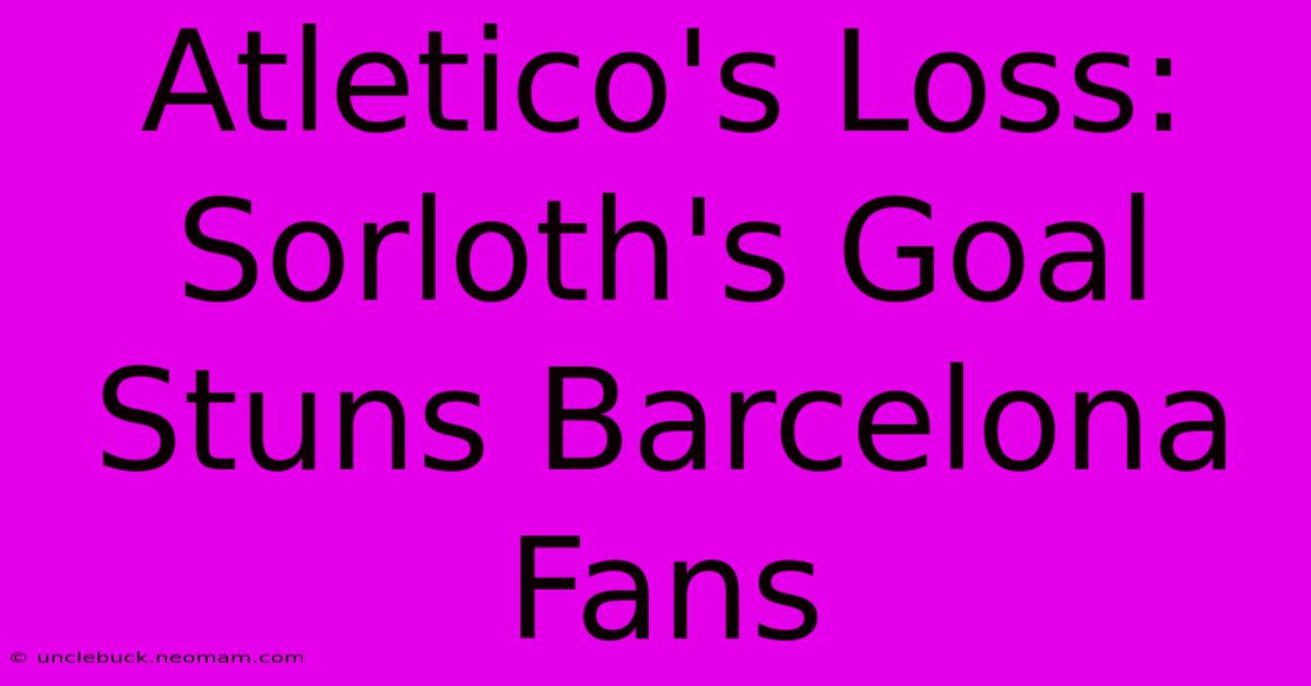 Atletico's Loss: Sorloth's Goal Stuns Barcelona Fans