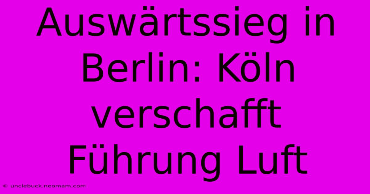 Auswärtssieg In Berlin: Köln Verschafft Führung Luft 