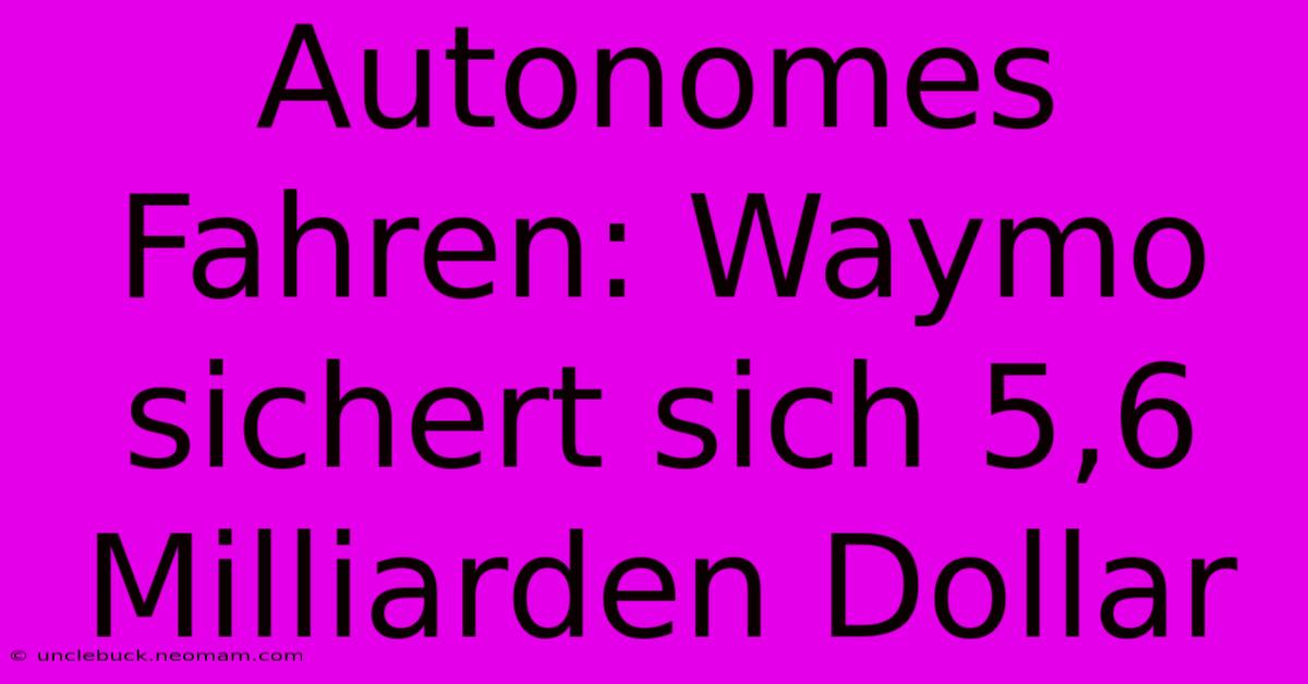 Autonomes Fahren: Waymo Sichert Sich 5,6 Milliarden Dollar