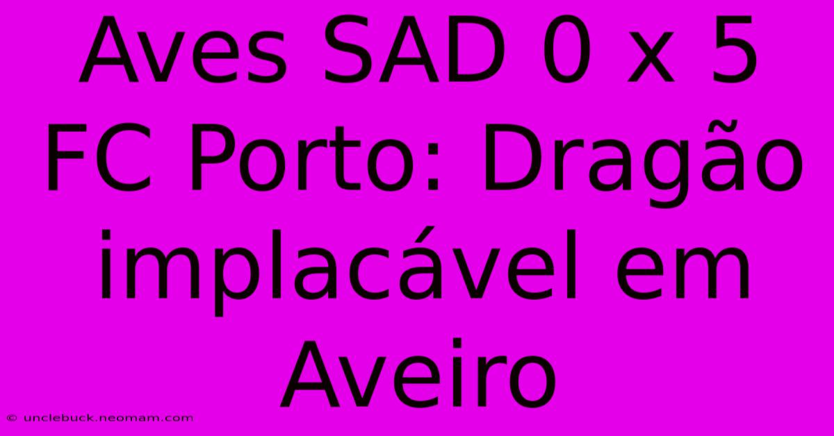 Aves SAD 0 X 5 FC Porto: Dragão Implacável Em Aveiro