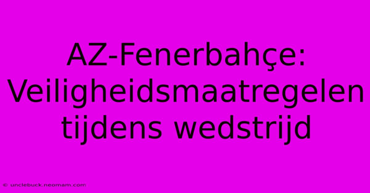 AZ-Fenerbahçe: Veiligheidsmaatregelen Tijdens Wedstrijd