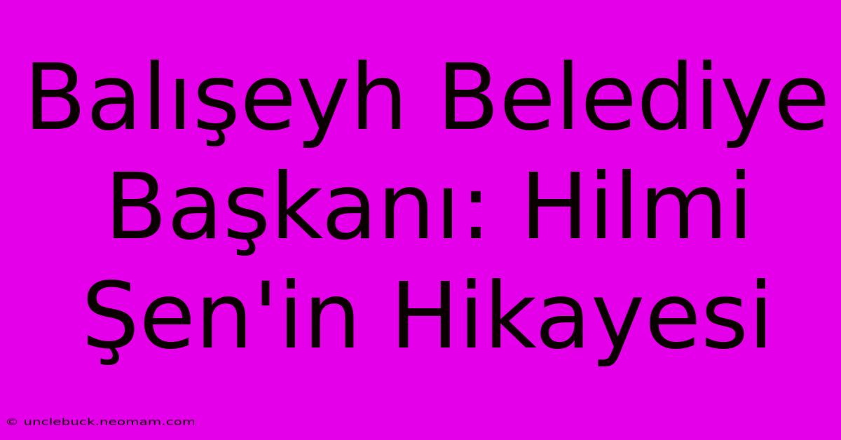 Balışeyh Belediye Başkanı: Hilmi Şen'in Hikayesi