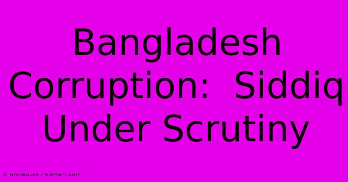 Bangladesh Corruption:  Siddiq Under Scrutiny