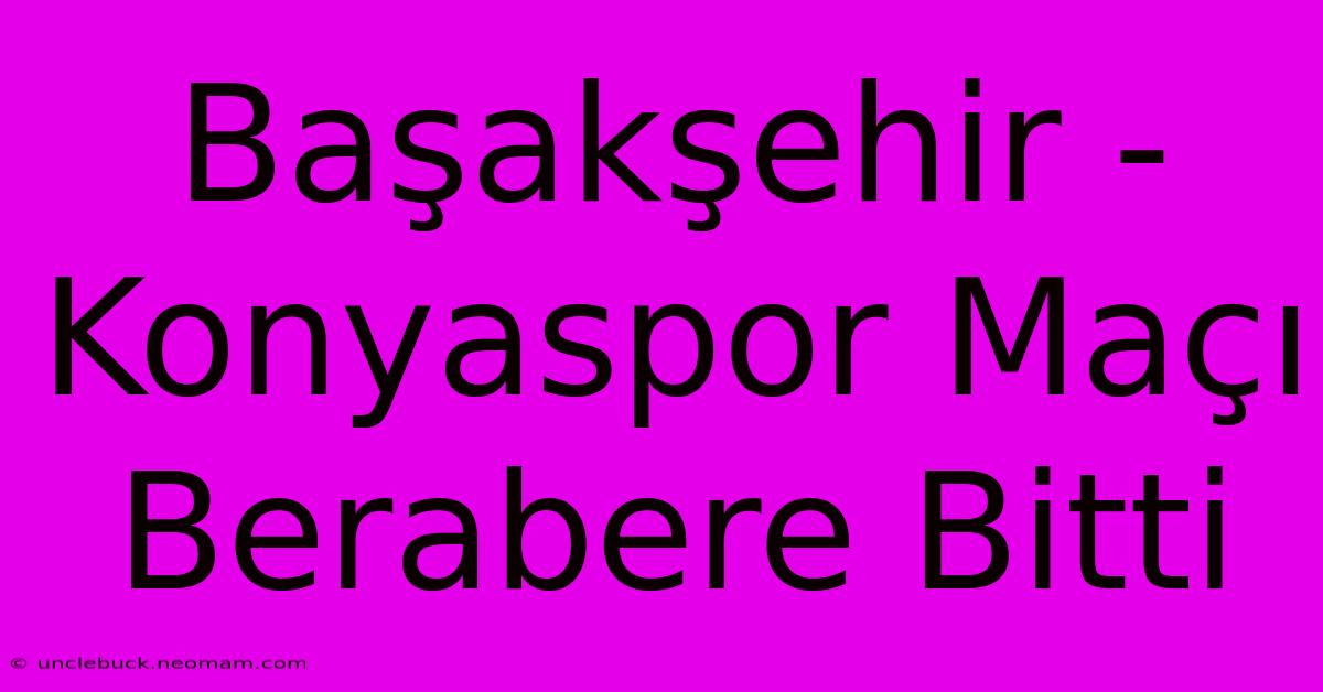 Başakşehir - Konyaspor Maçı Berabere Bitti