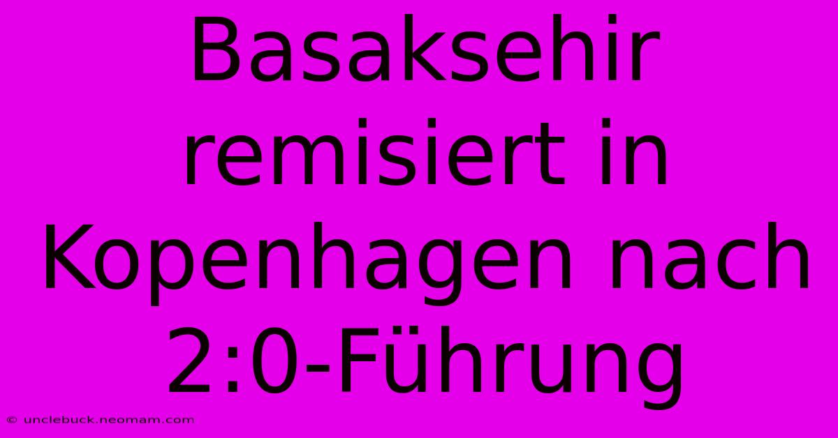 Basaksehir Remisiert In Kopenhagen Nach 2:0-Führung