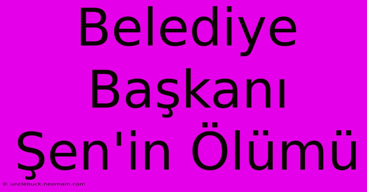 Belediye Başkanı Şen'in Ölümü