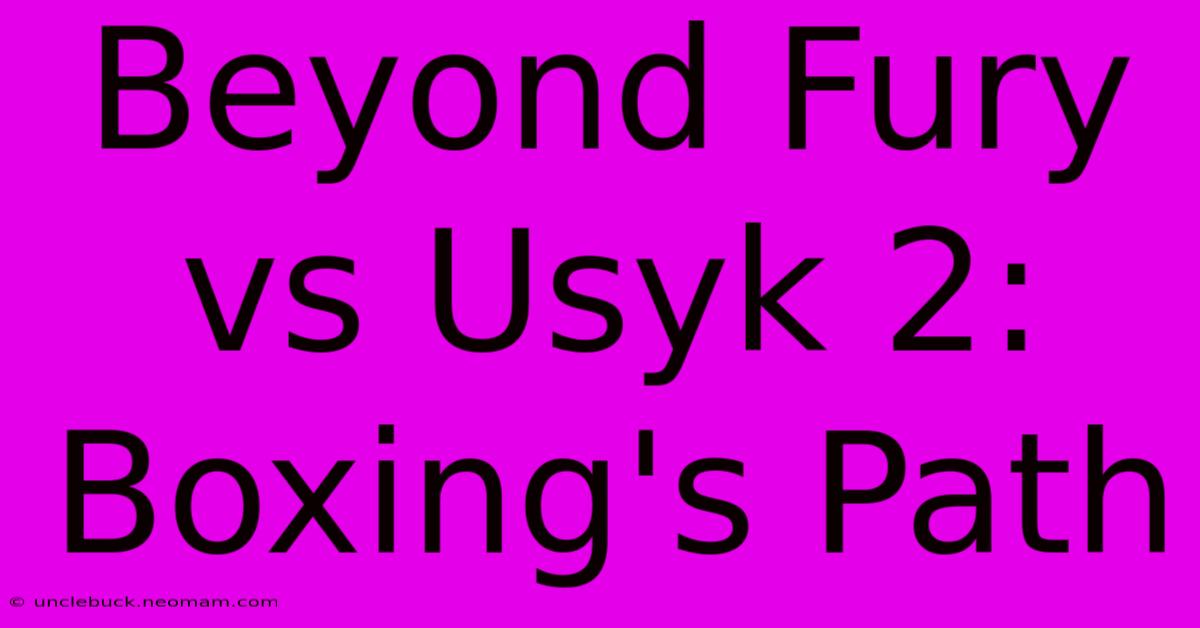 Beyond Fury Vs Usyk 2: Boxing's Path