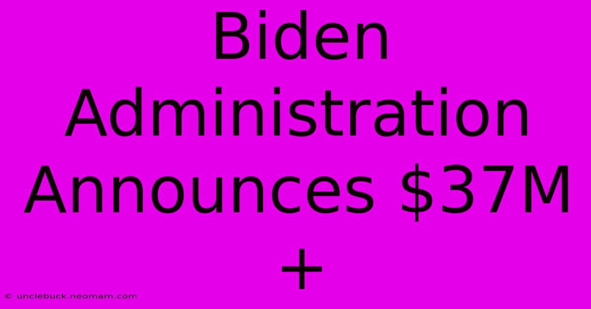 Biden Administration Announces $37M+