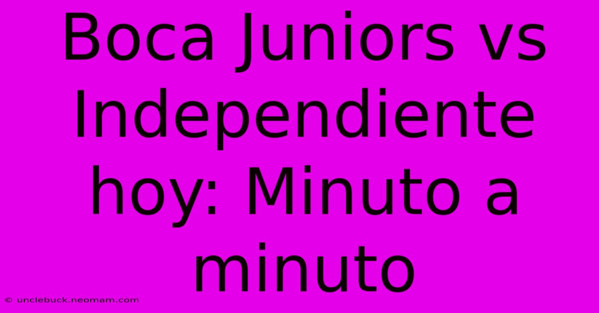 Boca Juniors Vs Independiente Hoy: Minuto A Minuto