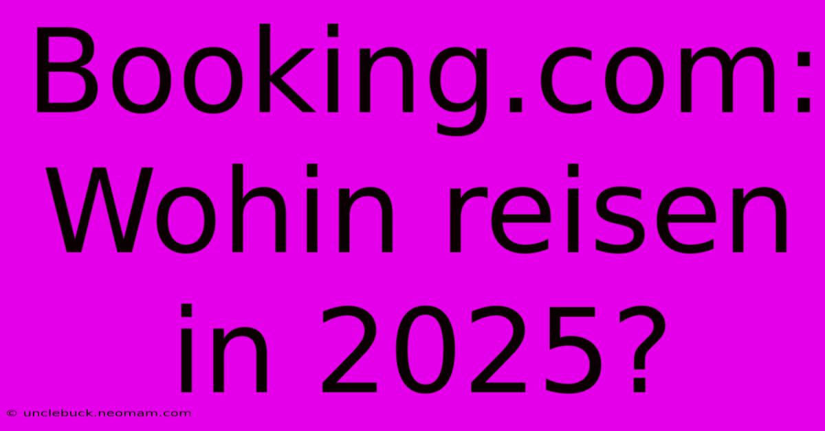 Booking.com: Wohin Reisen In 2025?