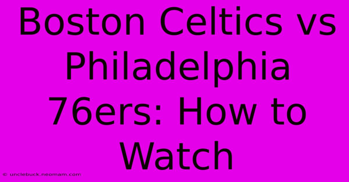 Boston Celtics Vs Philadelphia 76ers: How To Watch