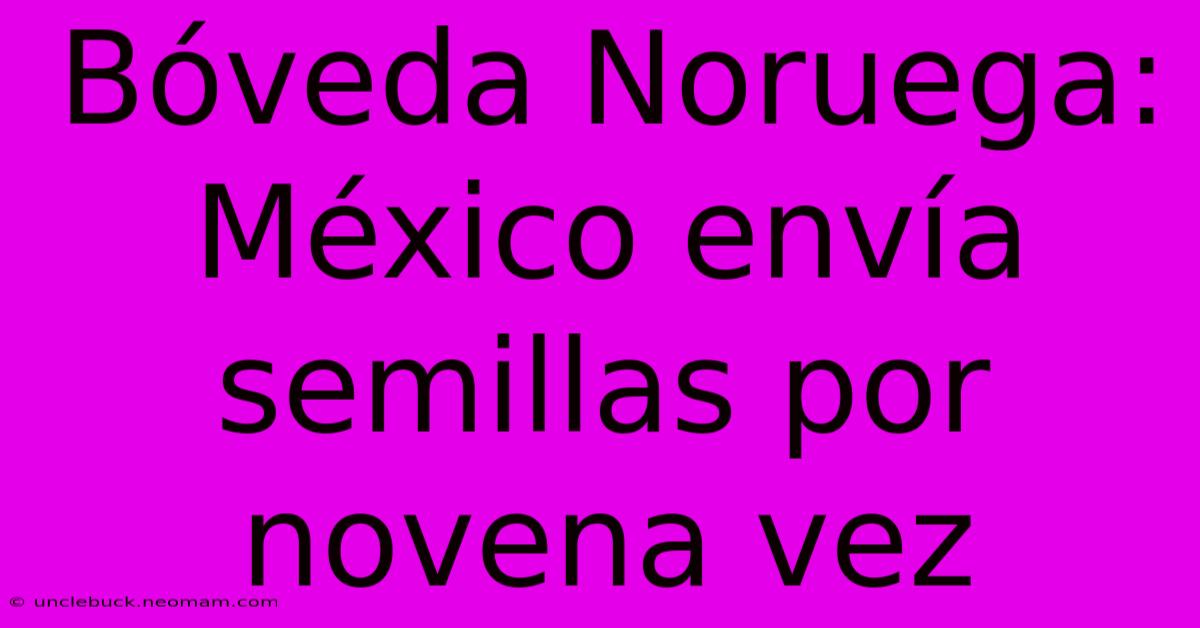 Bóveda Noruega: México Envía Semillas Por Novena Vez