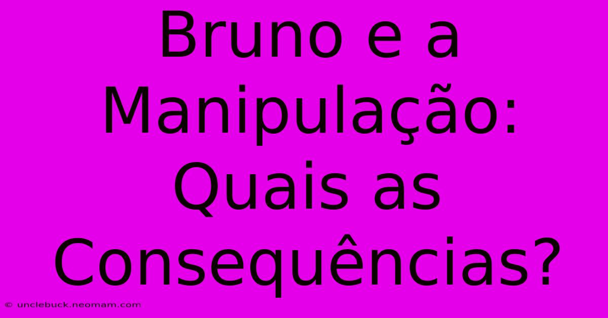 Bruno E A Manipulação: Quais As Consequências?