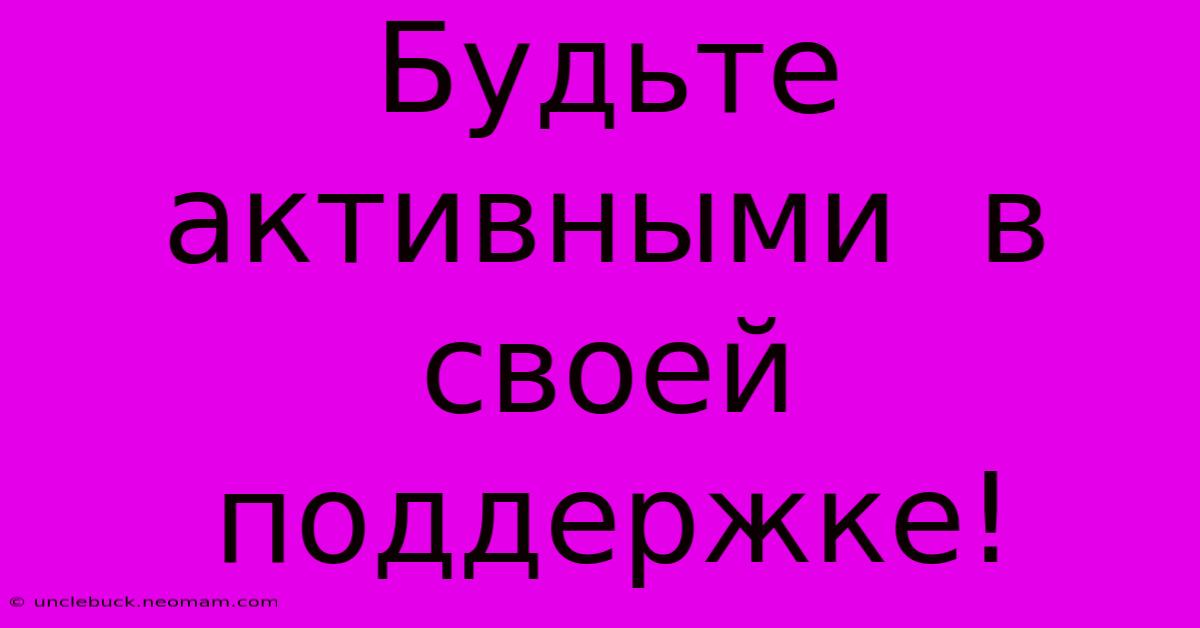 Будьте  Активными  В  Своей  Поддержке!