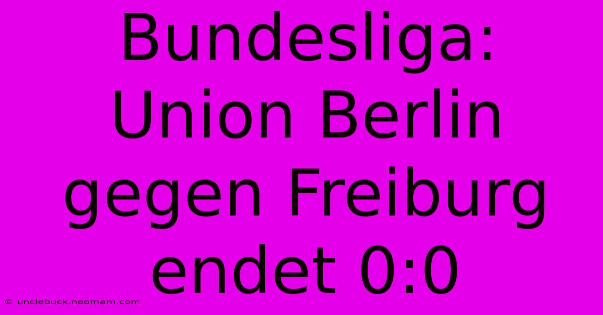 Bundesliga: Union Berlin Gegen Freiburg Endet 0:0