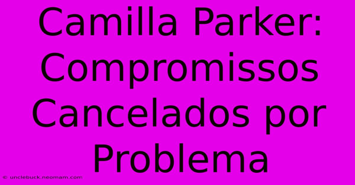 Camilla Parker: Compromissos Cancelados Por Problema