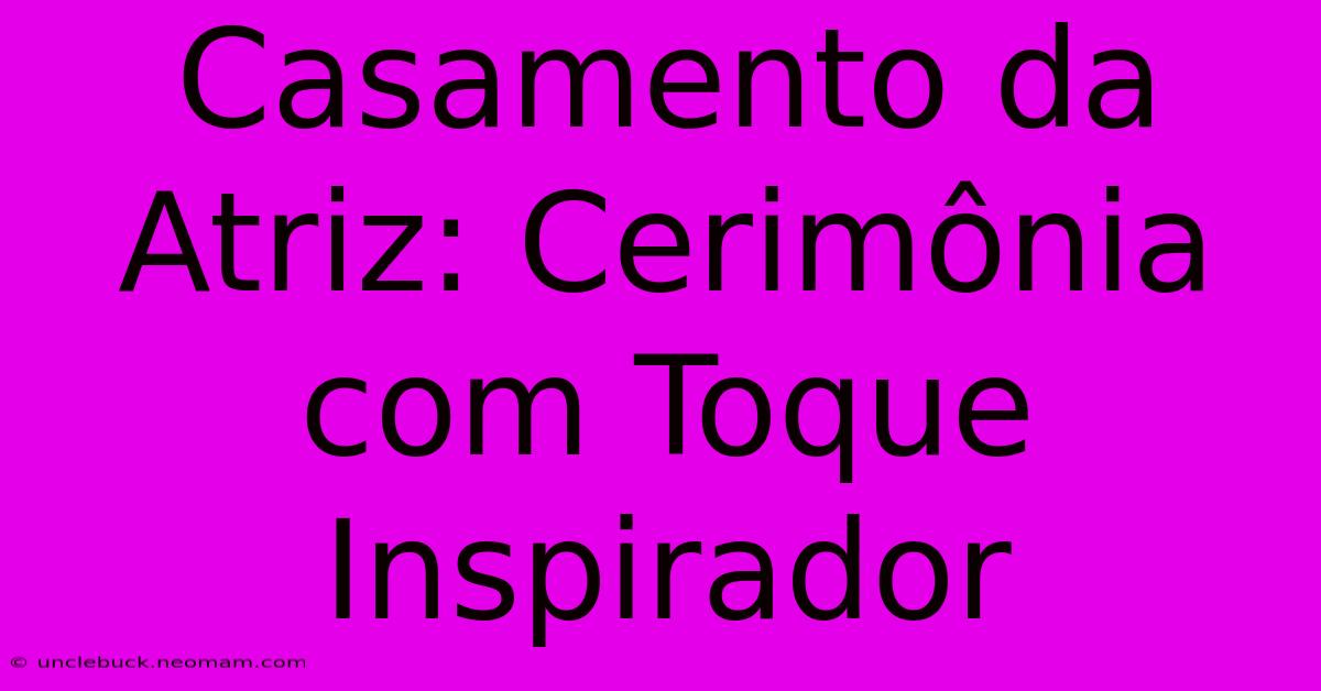 Casamento Da Atriz: Cerimônia Com Toque Inspirador 