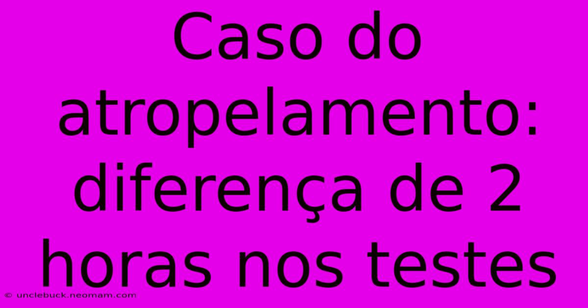 Caso Do Atropelamento: Diferença De 2 Horas Nos Testes