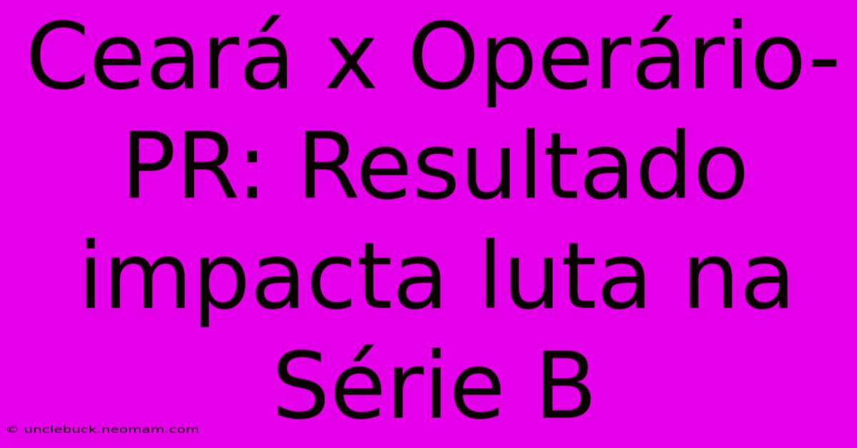 Ceará X Operário-PR: Resultado Impacta Luta Na Série B 