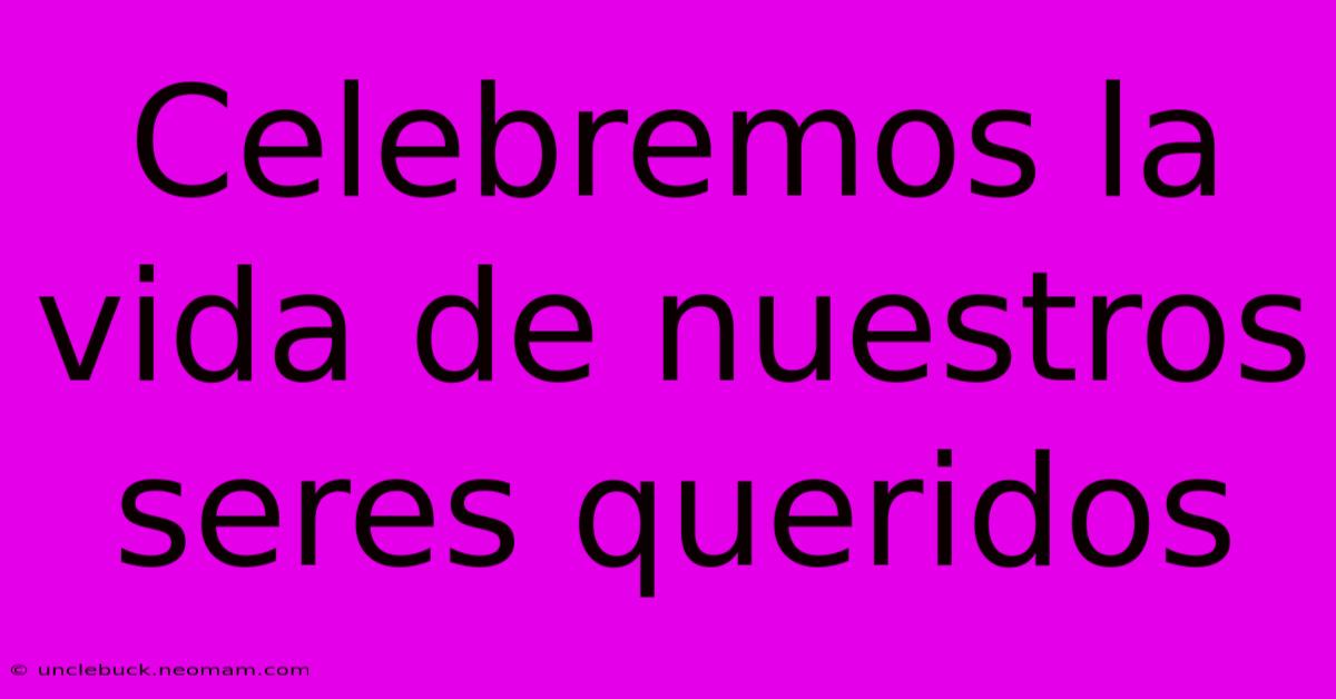 Celebremos La Vida De Nuestros Seres Queridos