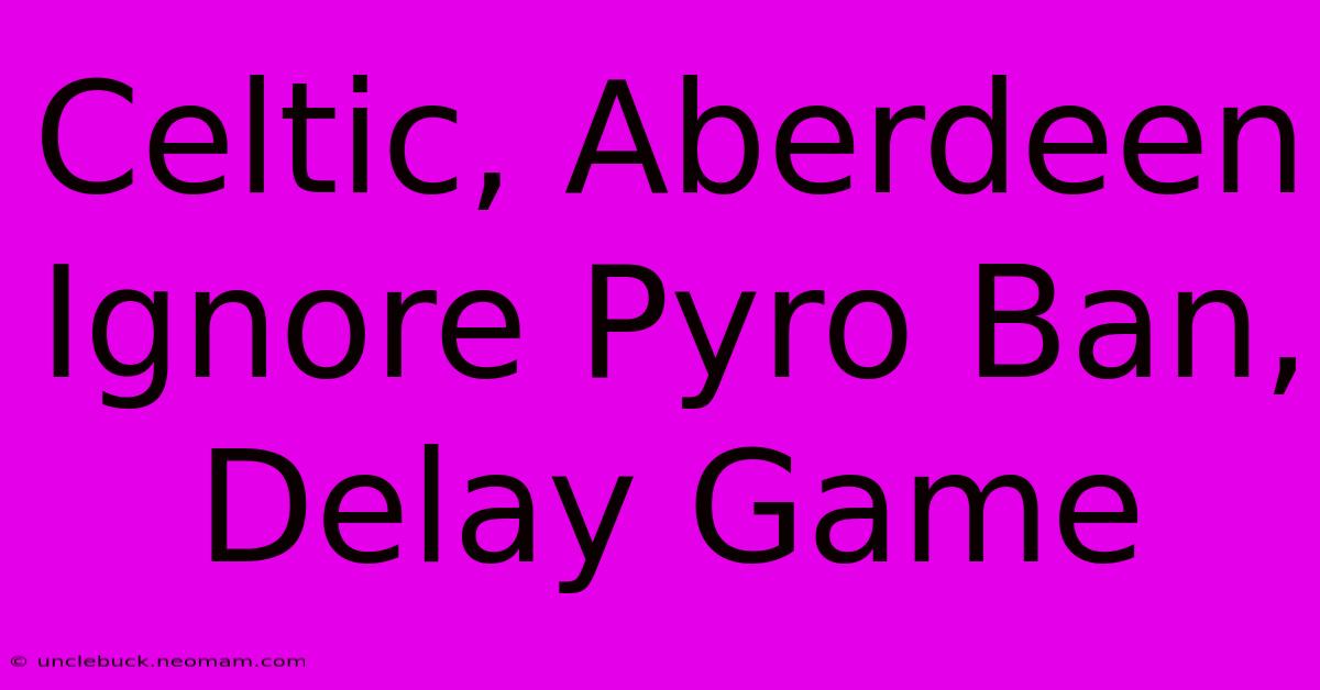 Celtic, Aberdeen Ignore Pyro Ban, Delay Game