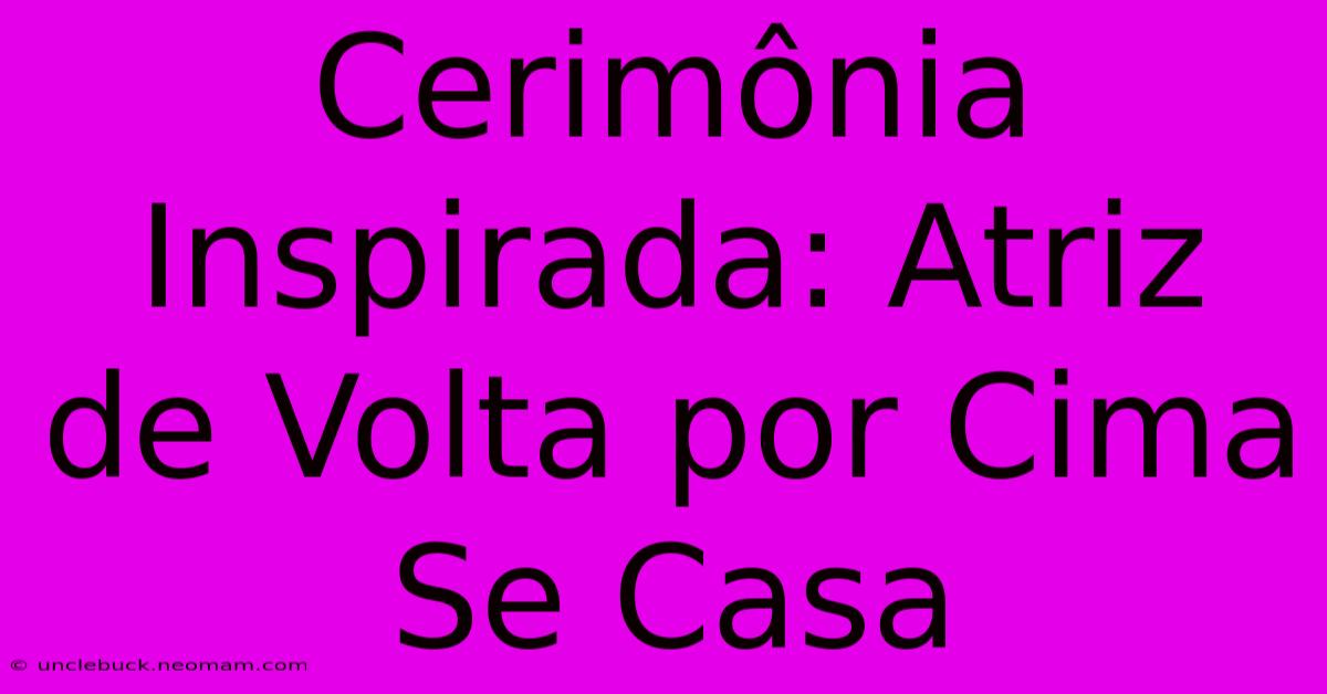 Cerimônia Inspirada: Atriz De Volta Por Cima Se Casa